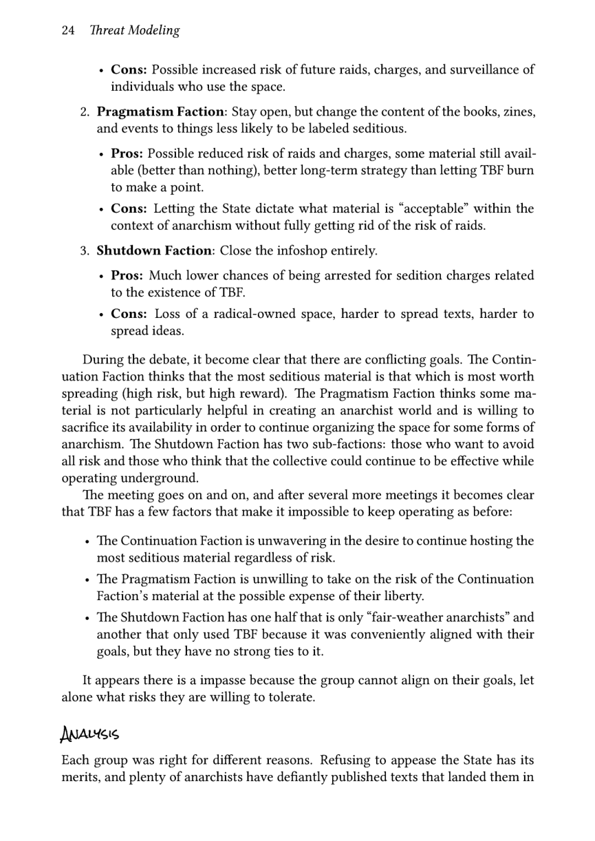 24 Threat Modeling  + Cons: Possible increased risk of future raids, charges, and surveillance of individuals who use the space.  2. Pragmatism Faction: Stay open, but change the content of the books, zines, and events to things less likely to be labeled seditious.  « Pros: Possible reduced risk of raids and charges, some material still avail- able (better than nothing), better long-term strategy than letting TBF burn to make a point.  « Cons: Letting the State dictate what material is “acceptable” within the context of anarchism without fully getting rid of the risk of raids.  3. Shutdown Faction: Close the infoshop entirely.  + Pros: Much lower chances of being arrested for sedition charges related to the existence of TBF.  « Cons: Loss of a radical-owned space, harder to spread texts, harder to spread ideas.  During the debate, it become clear that there are conflicting goals. The Contin- uation Faction thinks that the most seditious material is that which is most worth spreading (high risk, but high reward). The Pragmatism Faction thinks some ma- terial is not particularly helpful in creating an anarchist world and is willing to sacrifice its availability in order to continue organizing the space for some forms of anarchism. The Shutdown Faction has two sub-factions: those who want to avoid all risk and those who think that the collective could continue to be effective while  operating underground. ‘The meeting goes on and on, and after several more meetings it becomes clear that TBF has a few factors that make it impossible to keep operating as before:  « The Continuation Faction is unwavering in the desire to continue hosting the most seditious material regardless of risk.  « The Pragmatism Faction is unwilling to take on the risk of the Continuation Faction’s material at the possible expense of their liberty.  « The Shutdown Faction has one half that is only “fair-weather anarchists” and another that only used TBF because it was conveniently aligned with their goals, but they have no strong ties to it.  It appears there s a impasse because the group cannot align on their goals, let alone what risks they are willing to tolerate.  Anavtee  Each group was right for different reasons. Refusing to appease the State has its merits, and plenty of anarchists have defiantly published texts that landed them in 